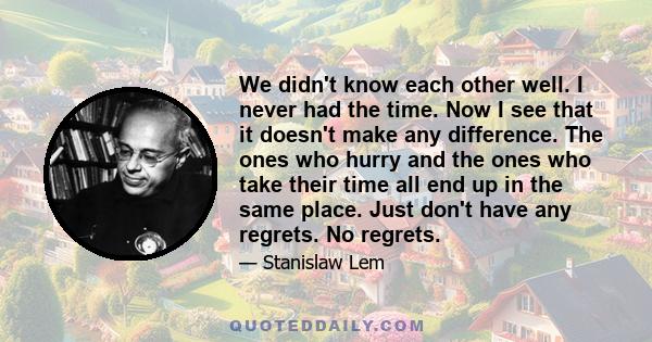 We didn't know each other well. I never had the time. Now I see that it doesn't make any difference. The ones who hurry and the ones who take their time all end up in the same place. Just don't have any regrets. No