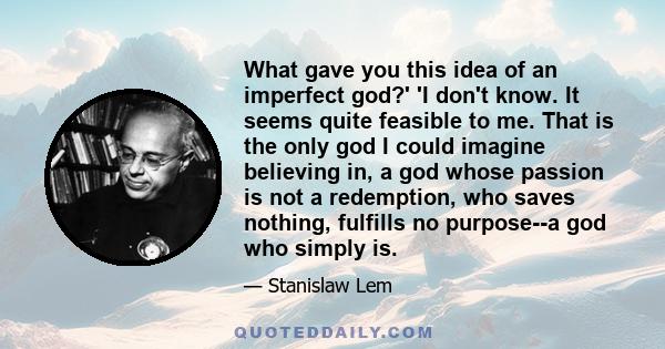 What gave you this idea of an imperfect god?' 'I don't know. It seems quite feasible to me. That is the only god I could imagine believing in, a god whose passion is not a redemption, who saves nothing, fulfills no