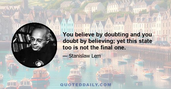 You believe by doubting and you doubt by believing; yet this state too is not the final one.