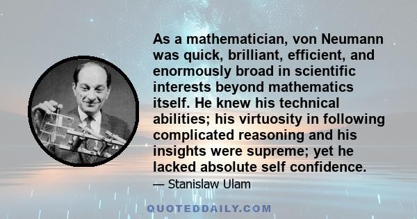 As a mathematician, von Neumann was quick, brilliant, efficient, and enormously broad in scientific interests beyond mathematics itself. He knew his technical abilities; his virtuosity in following complicated reasoning 