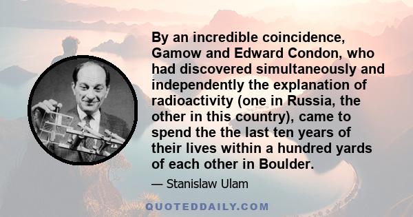 By an incredible coincidence, Gamow and Edward Condon, who had discovered simultaneously and independently the explanation of radioactivity (one in Russia, the other in this country), came to spend the the last ten