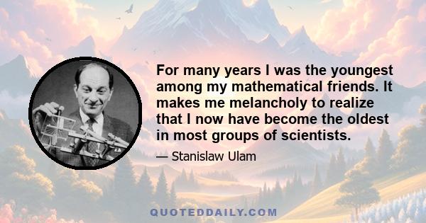 For many years I was the youngest among my mathematical friends. It makes me melancholy to realize that I now have become the oldest in most groups of scientists.