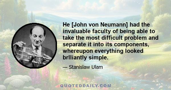 He [John von Neumann] had the invaluable faculty of being able to take the most difficult problem and separate it into its components, whereupon everything looked brlliantly simple.