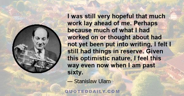 I was still very hopeful that much work lay ahead of me. Perhaps because much of what I had worked on or thought about had not yet been put into writing, I felt I still had things in reserve. Given this optimistic