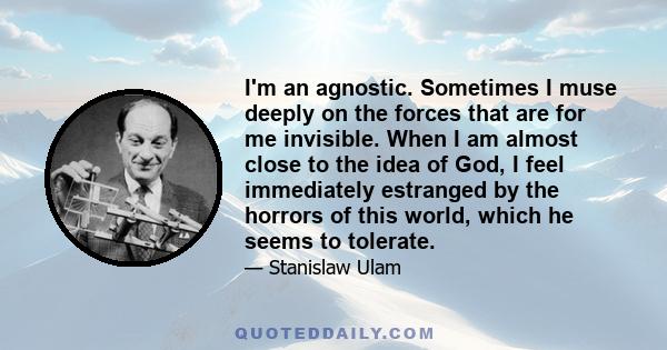 I'm an agnostic. Sometimes I muse deeply on the forces that are for me invisible. When I am almost close to the idea of God, I feel immediately estranged by the horrors of this world, which he seems to tolerate.