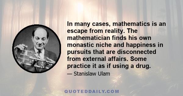 In many cases, mathematics is an escape from reality. The mathematician finds his own monastic niche and happiness in pursuits that are disconnected from external affairs. Some practice it as if using a drug.