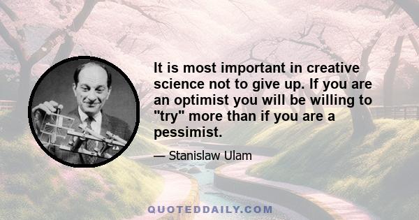 It is most important in creative science not to give up. If you are an optimist you will be willing to try more than if you are a pessimist.