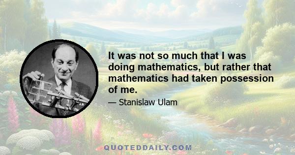 It was not so much that I was doing mathematics, but rather that mathematics had taken possession of me.