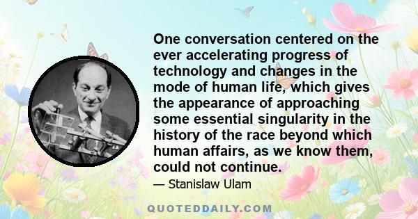 One conversation centered on the ever accelerating progress of technology and changes in the mode of human life, which gives the appearance of approaching some essential singularity in the history of the race beyond