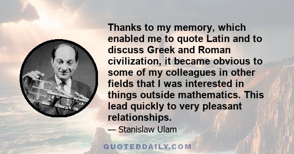 Thanks to my memory, which enabled me to quote Latin and to discuss Greek and Roman civilization, it became obvious to some of my colleagues in other fields that I was interested in things outside mathematics. This lead 