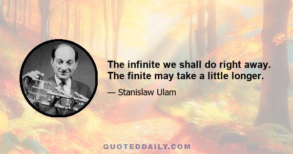 The infinite we shall do right away. The finite may take a little longer.