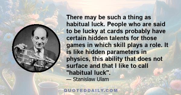 There may be such a thing as habitual luck. People who are said to be lucky at cards probably have certain hidden talents for those games in which skill plays a role. It is like hidden parameters in physics, this