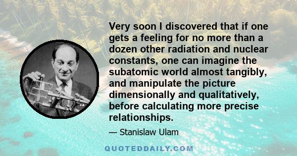 Very soon I discovered that if one gets a feeling for no more than a dozen other radiation and nuclear constants, one can imagine the subatomic world almost tangibly, and manipulate the picture dimensionally and