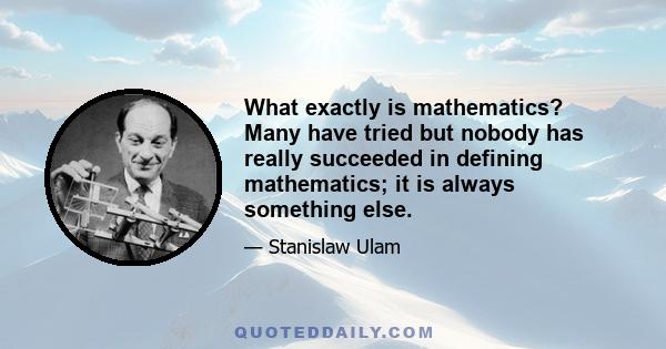 What exactly is mathematics? Many have tried but nobody has really succeeded in defining mathematics; it is always something else.