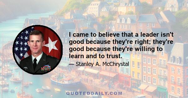 I came to believe that a leader isn't good because they're right; they're good because they're willing to learn and to trust.