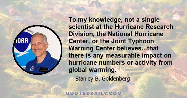 To my knowledge, not a single scientist at the Hurricane Research Division, the National Hurricane Center, or the Joint Typhoon Warning Center believes...that there is any measurable impact on hurricane numbers or