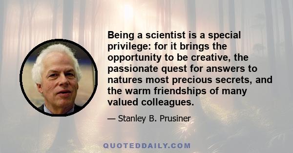 Being a scientist is a special privilege: for it brings the opportunity to be creative, the passionate quest for answers to natures most precious secrets, and the warm friendships of many valued colleagues.