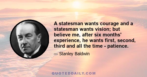 A statesman wants courage and a statesman wants vision; but believe me, after six months' experience, he wants first, second, third and all the time - patience.