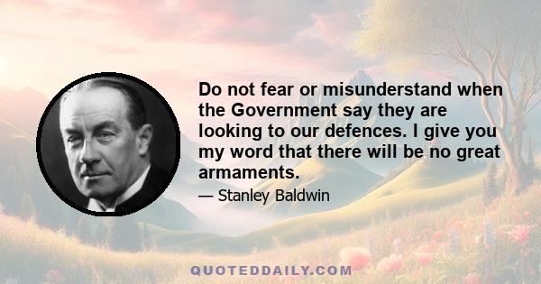 Do not fear or misunderstand when the Government say they are looking to our defences. I give you my word that there will be no great armaments.