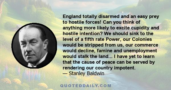 England totally disarmed and an easy prey to hostile forces! Can you think of anything more likely to excite cupidity and hostile intention? We should sink to the level of a fifth rate Power, our Colonies would be