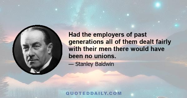 Had the employers of past generations all of them dealt fairly with their men there would have been no unions.