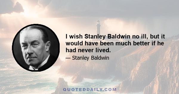 I wish Stanley Baldwin no ill, but it would have been much better if he had never lived.