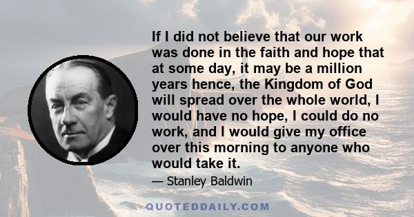 If I did not believe that our work was done in the faith and hope that at some day, it may be a million years hence, the Kingdom of God will spread over the whole world, I would have no hope, I could do no work, and I