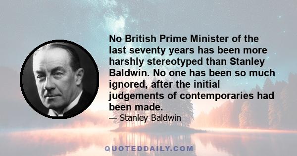 No British Prime Minister of the last seventy years has been more harshly stereotyped than Stanley Baldwin. No one has been so much ignored, after the initial judgements of contemporaries had been made.