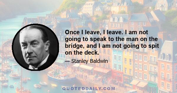 Once I leave, I leave. I am not going to speak to the man on the bridge, and I am not going to spit on the deck.