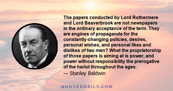 The papers conducted by Lord Rothermere and Lord Beaverbrook are not newspapers in the ordinary acceptance of the term. They are engines of propaganda for the constantly-changing policies, desires, personal wishes, and