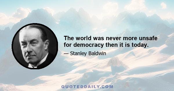 The world was never more unsafe for democracy then it is today.