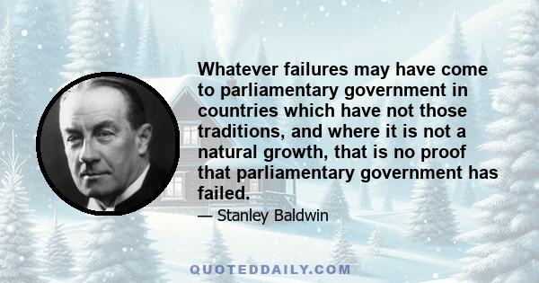 Whatever failures may have come to parliamentary government in countries which have not those traditions, and where it is not a natural growth, that is no proof that parliamentary government has failed.