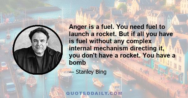 Anger is a fuel. You need fuel to launch a rocket. But if all you have is fuel without any complex internal mechanism directing it, you don't have a rocket. You have a bomb