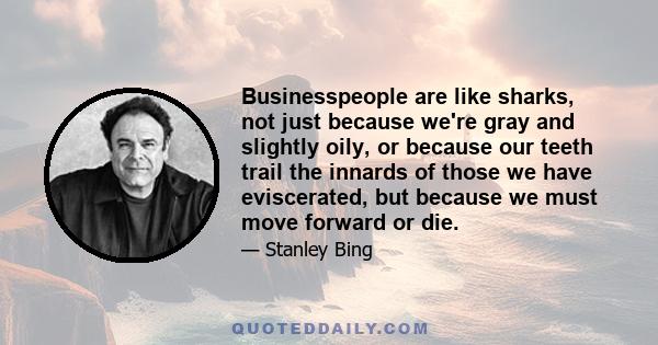 Businesspeople are like sharks, not just because we're gray and slightly oily, or because our teeth trail the innards of those we have eviscerated, but because we must move forward or die.