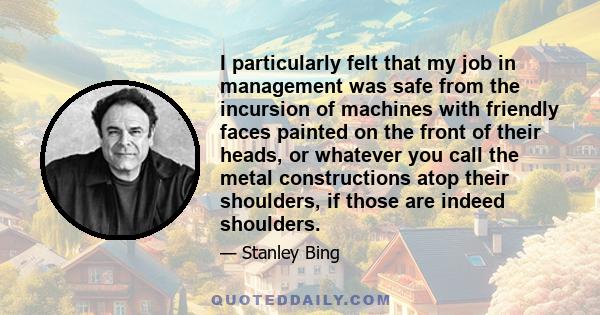 I particularly felt that my job in management was safe from the incursion of machines with friendly faces painted on the front of their heads, or whatever you call the metal constructions atop their shoulders, if those