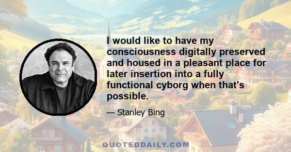 I would like to have my consciousness digitally preserved and housed in a pleasant place for later insertion into a fully functional cyborg when that's possible.