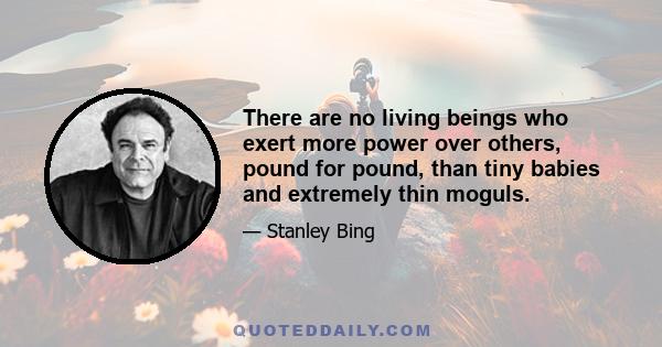 There are no living beings who exert more power over others, pound for pound, than tiny babies and extremely thin moguls.