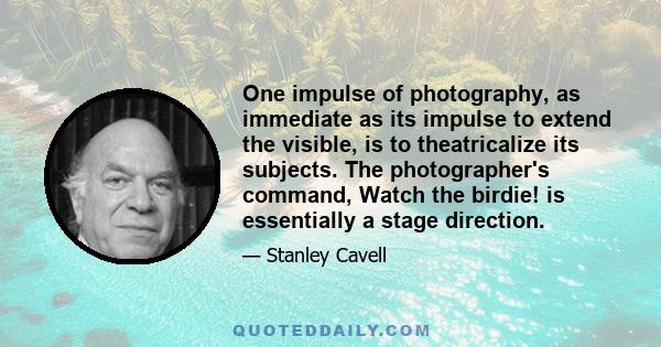 One impulse of photography, as immediate as its impulse to extend the visible, is to theatricalize its subjects. The photographer's command, Watch the birdie! is essentially a stage direction.