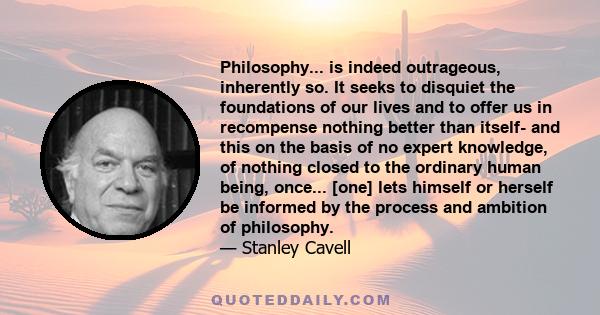 Philosophy... is indeed outrageous, inherently so. It seeks to disquiet the foundations of our lives and to offer us in recompense nothing better than itself- and this on the basis of no expert knowledge, of nothing