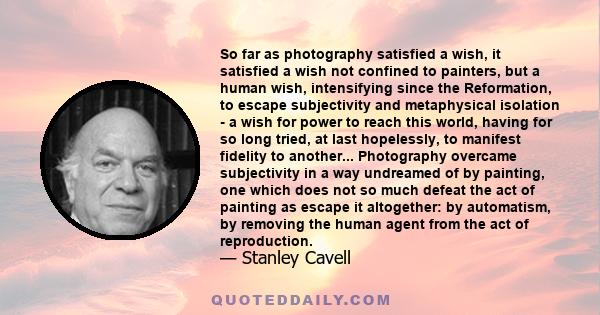 So far as photography satisfied a wish, it satisfied a wish not confined to painters, but a human wish, intensifying since the Reformation, to escape subjectivity and metaphysical isolation - a wish for power to reach