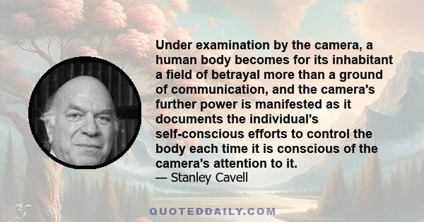 Under examination by the camera, a human body becomes for its inhabitant a field of betrayal more than a ground of communication, and the camera's further power is manifested as it documents the individual's