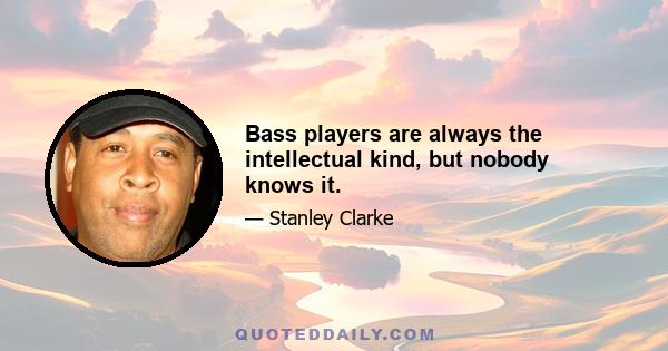 Bass players are always the intellectual kind, but nobody knows it.