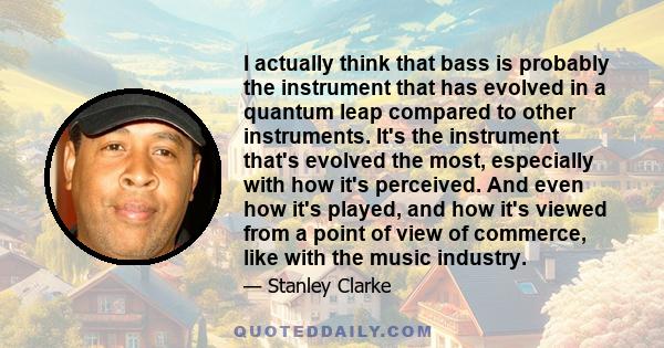 I actually think that bass is probably the instrument that has evolved in a quantum leap compared to other instruments. It's the instrument that's evolved the most, especially with how it's perceived. And even how it's