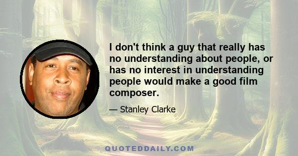 I don't think a guy that really has no understanding about people, or has no interest in understanding people would make a good film composer.