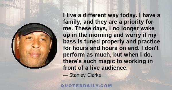 I live a different way today. I have a family, and they are a priority for me. These days, I no longer wake up in the morning and worry if my bass is tuned properly and practice for hours and hours on end. I don't