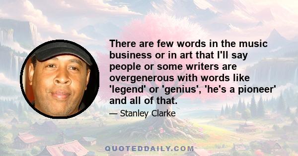 There are few words in the music business or in art that I'll say people or some writers are overgenerous with words like 'legend' or 'genius', 'he's a pioneer' and all of that.