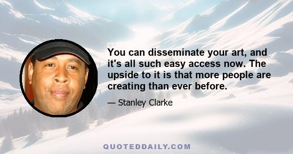 You can disseminate your art, and it's all such easy access now. The upside to it is that more people are creating than ever before.