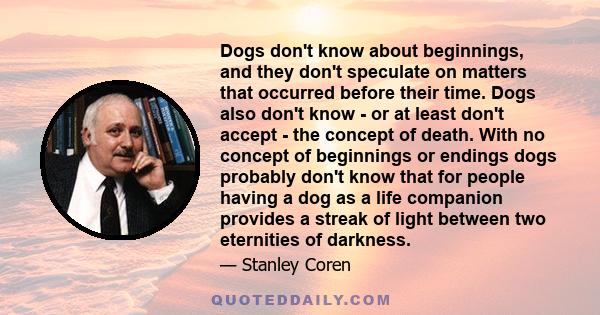 Dogs don't know about beginnings, and they don't speculate on matters that occurred before their time. Dogs also don't know - or at least don't accept - the concept of death. With no concept of beginnings or endings