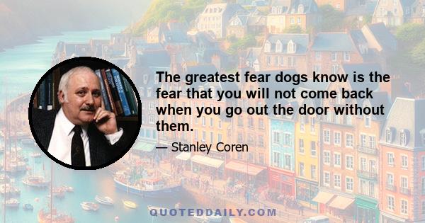 The greatest fear dogs know is the fear that you will not come back when you go out the door without them.