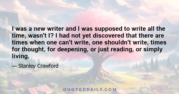 I was a new writer and I was supposed to write all the time, wasn't I? I had not yet discovered that there are times when one can't write, one shouldn't write, times for thought, for deepening, or just reading, or